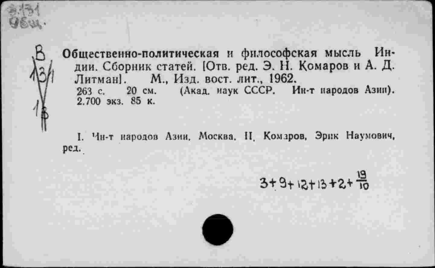 ﻿Уё’ .
В Общественно-политическая и философская мысль Ин-дии. Сборник статей. [Отв. ред. Э. И. Комаров и А. Д.
'р/1 Литман!. М., Изд. вост, лит., 1962.
263 с. 20 см. (Акад, наук СССР. Ин-т народов Азии).
Д' 2.700 экз. 85 к.
I. Чн-т народов Азии. Москва. II. Комаров, Эрик Наумович, ред.
<3
3+ ёН 15+2Л ю